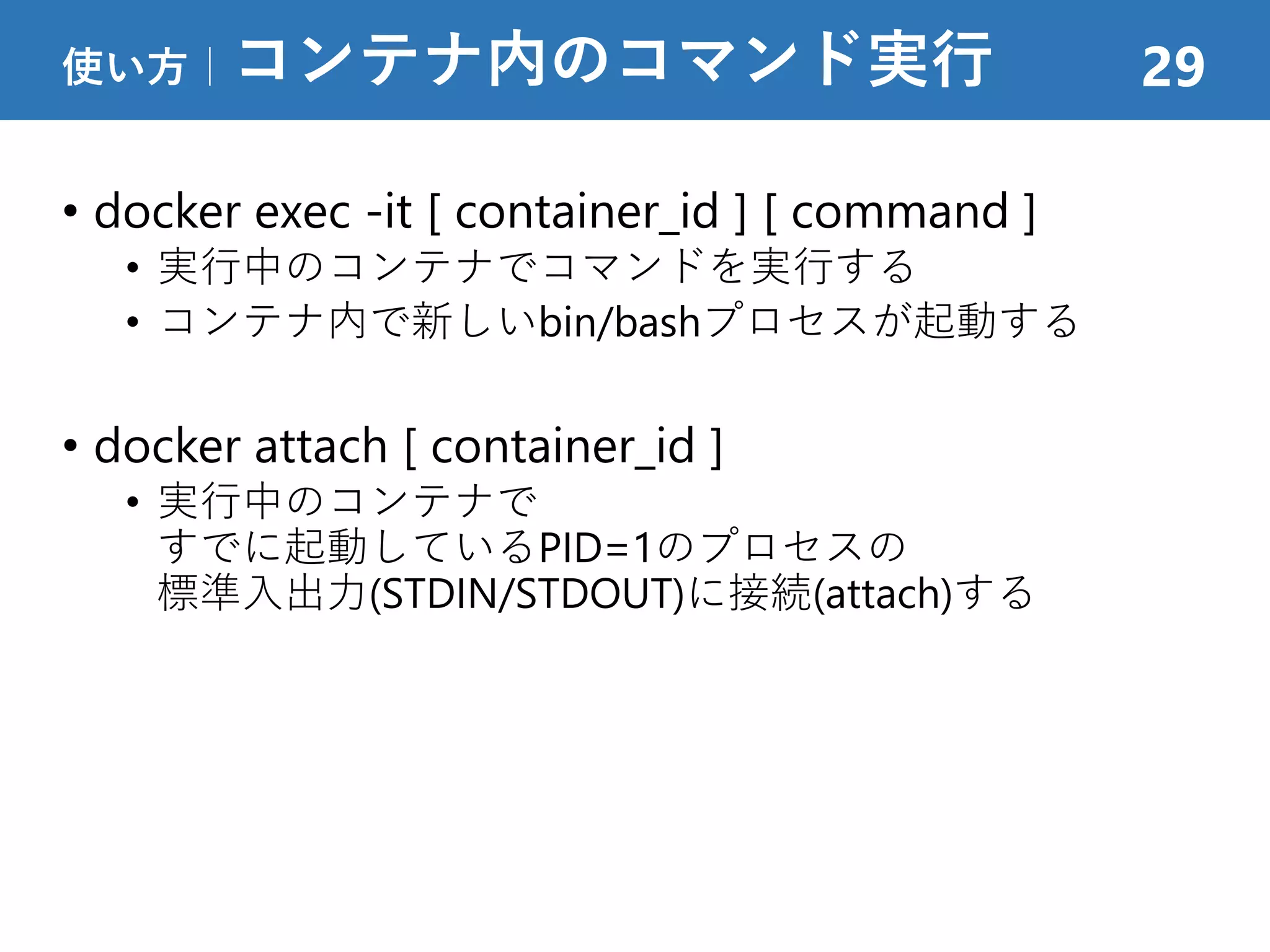 • docker exec -it [ container_id ] [ command ]
• 実行中のコンテナでコマンドを実行する
• コンテナ内で新しいbin/bashプロセスが起動する
• docker attach [ container_id ]
• 実行中のコンテナで
すでに起動しているPID=1のプロセスの
標準入出力(STDIN/STDOUT)に接続(attach)する
使い方｜コンテナ内のコマンド実行 29
 