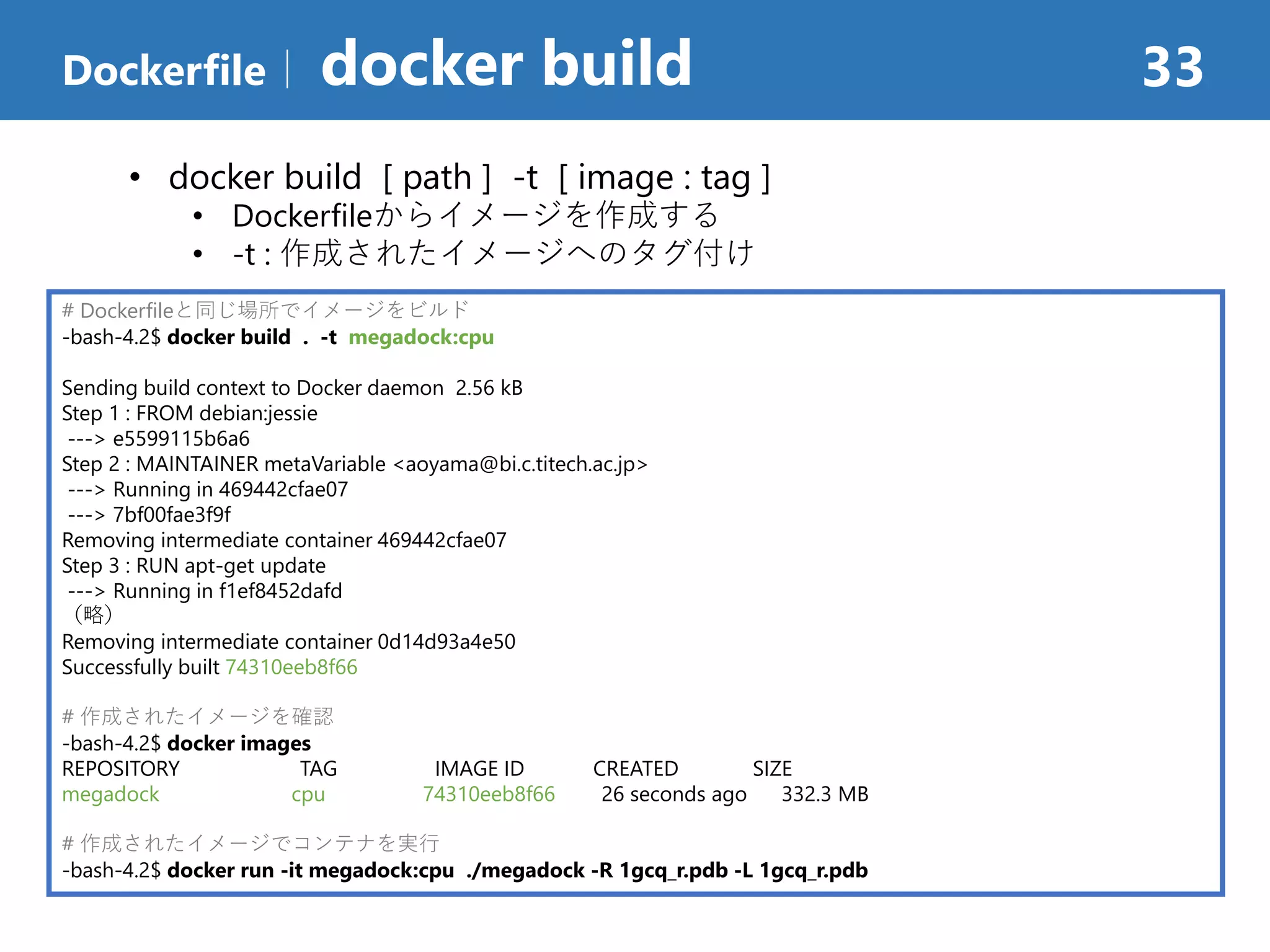 Dockerfile｜ docker build 33
# Dockerfileと同じ場所でイメージをビルド
-bash-4.2$ docker build . -t megadock:cpu
Sending build context to Docker daemon 2.56 kB
Step 1 : FROM debian:jessie
---> e5599115b6a6
Step 2 : MAINTAINER metaVariable <aoyama@bi.c.titech.ac.jp>
---> Running in 469442cfae07
---> 7bf00fae3f9f
Removing intermediate container 469442cfae07
Step 3 : RUN apt-get update
---> Running in f1ef8452dafd
（略）
Removing intermediate container 0d14d93a4e50
Successfully built 74310eeb8f66
# 作成されたイメージを確認
-bash-4.2$ docker images
REPOSITORY TAG IMAGE ID CREATED SIZE
megadock cpu 74310eeb8f66 26 seconds ago 332.3 MB
# 作成されたイメージでコンテナを実行
-bash-4.2$ docker run -it megadock:cpu ./megadock -R 1gcq_r.pdb -L 1gcq_r.pdb
• docker build [ path ] -t [ image : tag ]
• Dockerfileからイメージを作成する
• -t : 作成されたイメージへのタグ付け
 