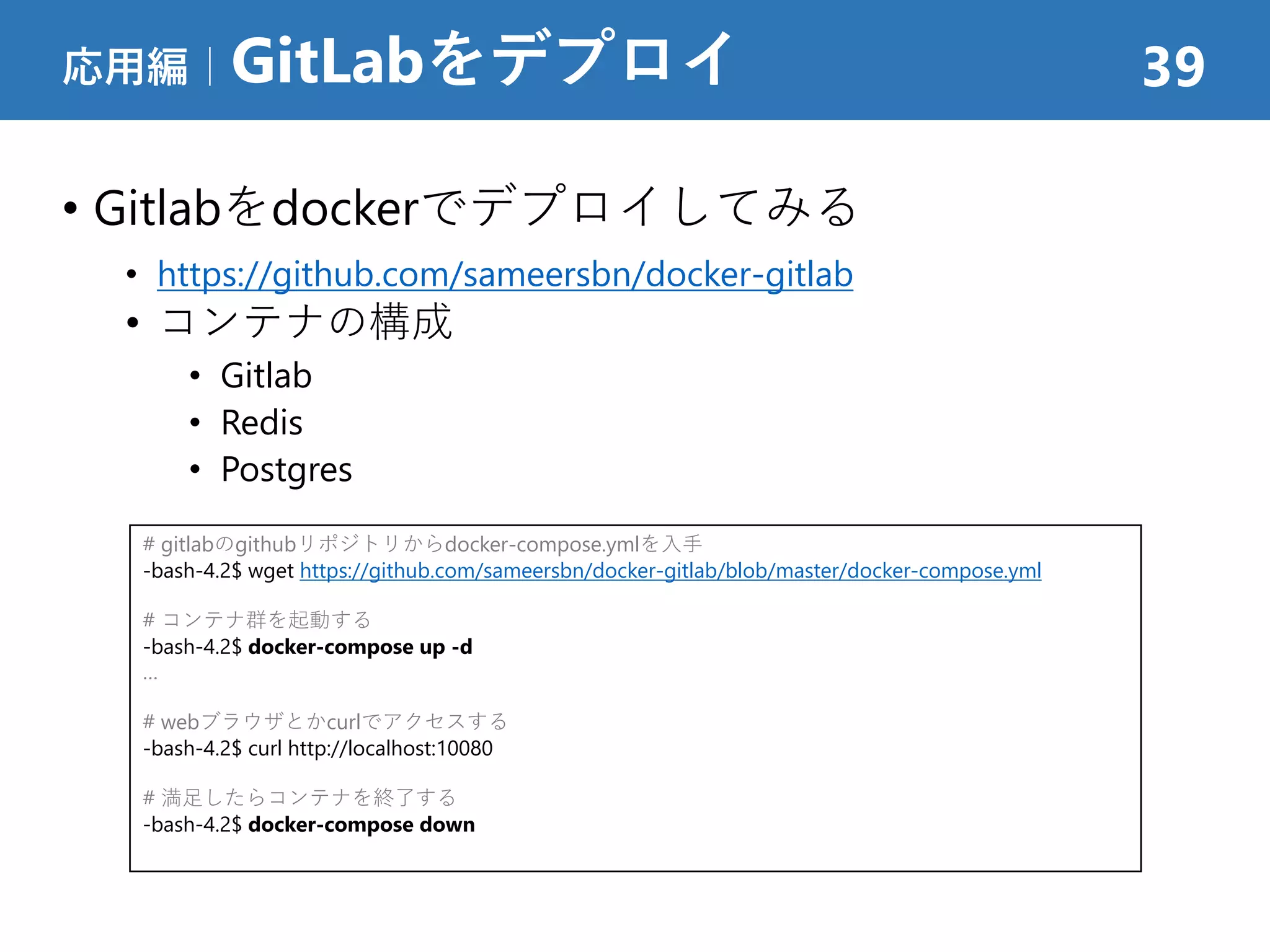 • Gitlabをdockerでデプロイしてみる
• https://github.com/sameersbn/docker-gitlab
• コンテナの構成
• Gitlab
• Redis
• Postgres
応用編｜GitLabをデプロイ 39
# gitlabのgithubリポジトリからdocker-compose.ymlを入手
-bash-4.2$ wget https://github.com/sameersbn/docker-gitlab/blob/master/docker-compose.yml
# コンテナ群を起動する
-bash-4.2$ docker-compose up -d
…
# webブラウザとかcurlでアクセスする
-bash-4.2$ curl http://localhost:10080
# 満足したらコンテナを終了する
-bash-4.2$ docker-compose down
 