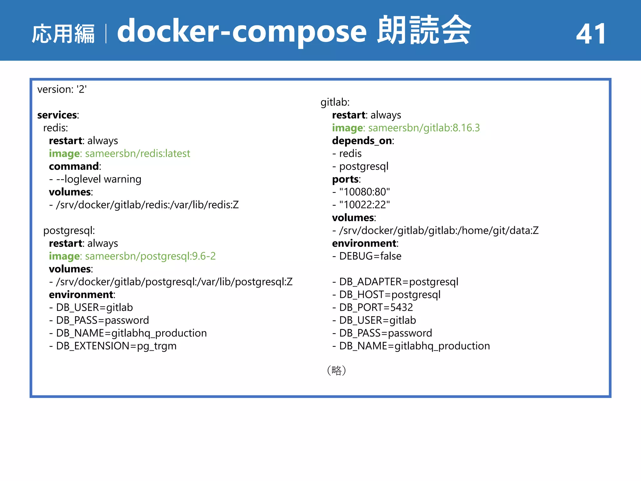 応用編｜docker-compose 朗読会 41
version: '2'
services:
redis:
restart: always
image: sameersbn/redis:latest
command:
- --loglevel warning
volumes:
- /srv/docker/gitlab/redis:/var/lib/redis:Z
postgresql:
restart: always
image: sameersbn/postgresql:9.6-2
volumes:
- /srv/docker/gitlab/postgresql:/var/lib/postgresql:Z
environment:
- DB_USER=gitlab
- DB_PASS=password
- DB_NAME=gitlabhq_production
- DB_EXTENSION=pg_trgm
gitlab:
restart: always
image: sameersbn/gitlab:8.16.3
depends_on:
- redis
- postgresql
ports:
- "10080:80"
- "10022:22"
volumes:
- /srv/docker/gitlab/gitlab:/home/git/data:Z
environment:
- DEBUG=false
- DB_ADAPTER=postgresql
- DB_HOST=postgresql
- DB_PORT=5432
- DB_USER=gitlab
- DB_PASS=password
- DB_NAME=gitlabhq_production
（略）
 