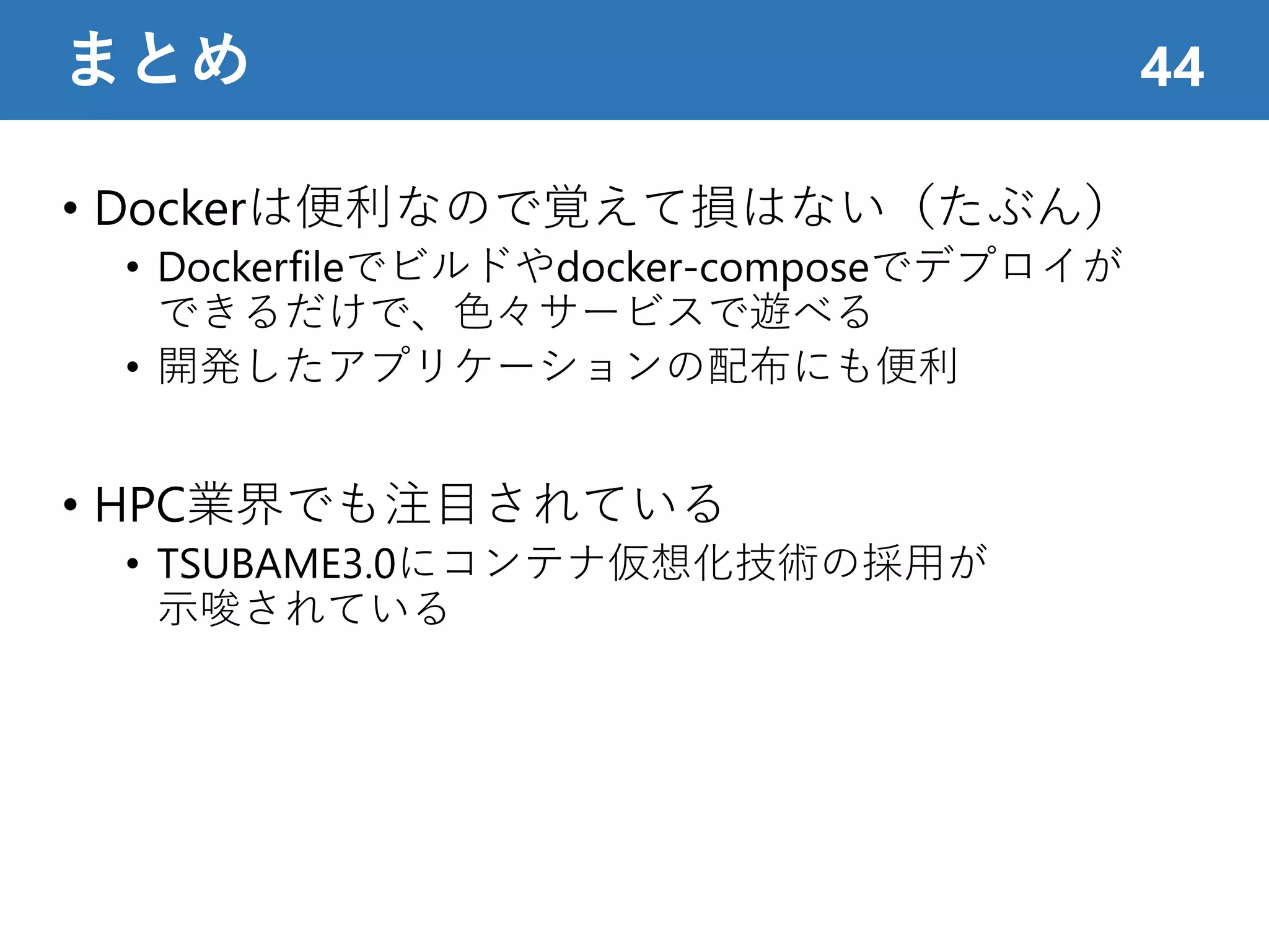 • Dockerは便利なので覚えて損はない（たぶん）
• Dockerfileでビルドやdocker-composeでデプロイが
できるだけで、色々サービスで遊べる
• 開発したアプリケーションの配布にも便利
• HPC業界でも注目されている
• TSUBAME3.0にコンテナ仮想化技術の採用が
示唆されている
まとめ 44
 