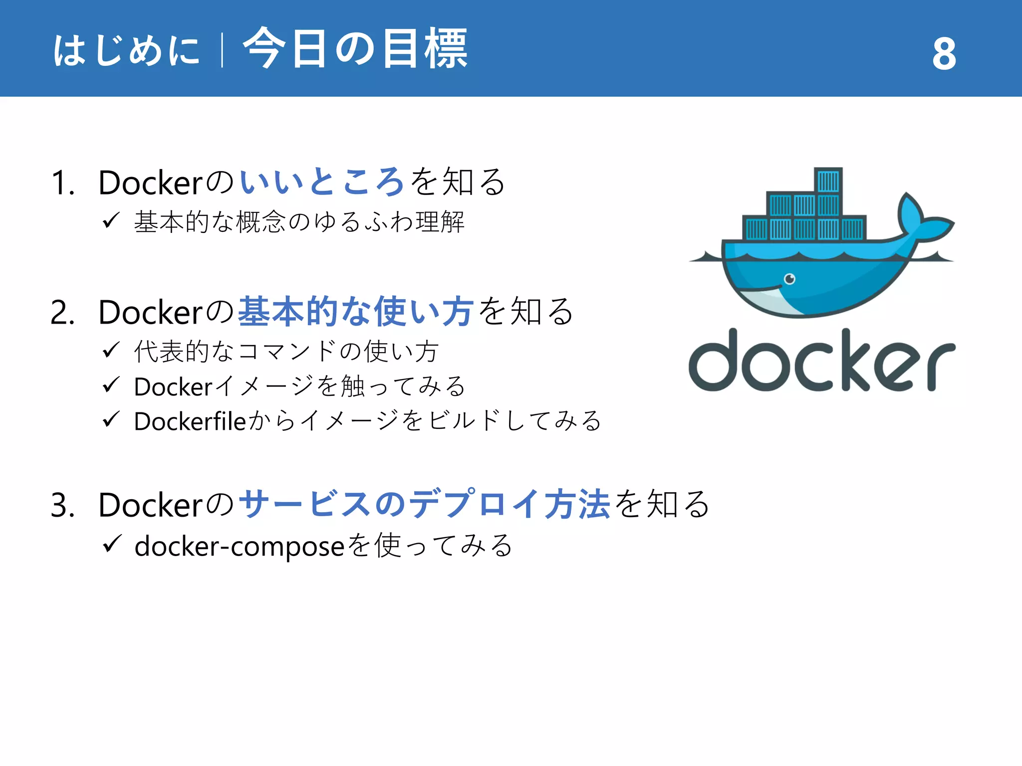 1. Dockerのいいところを知る
 基本的な概念のゆるふわ理解
2. Dockerの基本的な使い方を知る
 代表的なコマンドの使い方
 Dockerイメージを触ってみる
 Dockerfileからイメージをビルドしてみる
3. Dockerのサービスのデプロイ方法を知る
 docker-composeを使ってみる
はじめに｜今日の目標 8
 