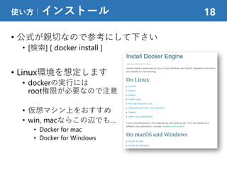 • 公式が親切なので参考にして下さい
• [検索] [ docker install ]
• Linux環境を想定します
• dockerの実行には
root権限が必要なので注意
• 仮想マシン上をおすすめ
• win, macならこの辺でも…
• Docker for mac
• Docker for Windows
使い方｜インストール 18
 