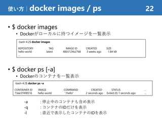 • $ docker images
• Dockerがローカルに持つイメージを一覧表示
• $ docker ps [-a]
• Dockerのコンテナを一覧表示
-a : 停止中のコンテナも含め表示
-q : コンテナのIDだけを表示
-l : 直近で表示したコンテナのIDを表示
使い方｜docker images / ps 22
-bash-4.2$ docker images
REPOSITORY TAG IMAGE ID CREATED SIZE
hello-world latest 48b5124b2768 3 weeks ago 1.84 kB
…
-bash-4.2$ docker ps –a
CONTAINER ID IMAGE COMMAND CREATED STATUS …
73ee37498516 hello-world "/hello" 2 seconds ago Exited (0) 1 seconds ago …
 