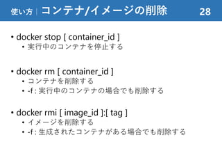 • docker stop [ container_id ]
• 実行中のコンテナを停止する
• docker rm [ container_id ]
• コンテナを削除する
• -f : 実行中のコンテナの場合でも削除する
• docker rmi [ image_id ]:[ tag ]
• イメージを削除する
• -f : 生成されたコンテナがある場合でも削除する
使い方｜コンテナ/イメージの削除 28
 