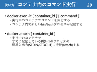 • docker exec -it [ container_id ] [ command ]
• 実行中のコンテナでコマンドを実行する
• コンテナ内で新しいbin/bashプロセスが起動する
• docker attach [ container_id ]
• 実行中のコンテナで
すでに起動しているPID=1のプロセスの
標準入出力(STDIN/STDOUT)に接続(attach)する
使い方｜コンテナ内のコマンド実行 29
 