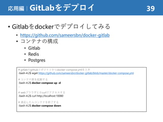 • Gitlabをdockerでデプロイしてみる
• https://github.com/sameersbn/docker-gitlab
• コンテナの構成
• Gitlab
• Redis
• Postgres
応用編｜GitLabをデプロイ 39
# gitlabのgithubリポジトリからdocker-compose.ymlを入手
-bash-4.2$ wget https://github.com/sameersbn/docker-gitlab/blob/master/docker-compose.yml
# コンテナ群を起動する
-bash-4.2$ docker-compose up -d
…
# webブラウザとかcurlでアクセスする
-bash-4.2$ curl http://localhost:10080
# 満足したらコンテナを終了する
-bash-4.2$ docker-compose down
 