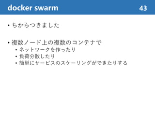 • ちからつきました
• 複数ノード上の複数のコンテナで
• ネットワークを作ったり
• 負荷分散したり
• 簡単にサービスのスケーリングができたりする
docker swarm 43
 