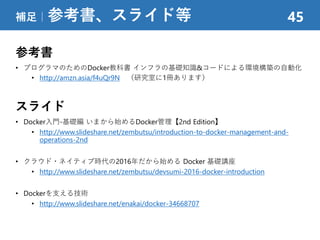 参考書
• プログラマのためのDocker教科書 インフラの基礎知識&コードによる環境構築の自動化
• http://amzn.asia/f4uQr9N （研究室に1冊あります）
スライド
• Docker入門-基礎編 いまから始めるDocker管理【2nd Edition】
• http://www.slideshare.net/zembutsu/introduction-to-docker-management-and-
operations-2nd
• クラウド・ネイティブ時代の2016年だから始める Docker 基礎講座
• http://www.slideshare.net/zembutsu/devsumi-2016-docker-introduction
• Dockerを支える技術
• http://www.slideshare.net/enakai/docker-34668707
補足｜参考書、スライド等 45
 