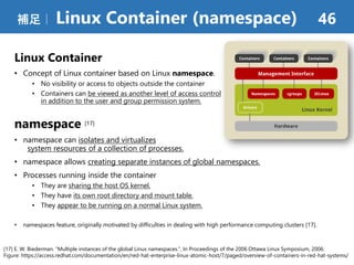 Linux Container
• Concept of Linux container based on Linux namespace.
• No visibility or access to objects outside the container
• Containers can be viewed as another level of access control
in addition to the user and group permission system.
namespace [17]
• namespace can isolates and virtualizes
system resources of a collection of processes.
• namespace allows creating separate instances of global namespaces.
• Processes running inside the container
• They are sharing the host OS kernel.
• They have its own root directory and mount table.
• They appear to be running on a normal Linux system.
• namespaces feature, originally motivated by difﬁculties in dealing with high performance computing clusters [17].
補足｜ Linux Container (namespace) 46
[17] E. W. Biederman. “Multiple instances of the global Linux namespaces.”, In Proceedings of the 2006 Ottawa Linux Symposium, 2006.
Figure: https://access.redhat.com/documentation/en/red-hat-enterprise-linux-atomic-host/7/paged/overview-of-containers-in-red-hat-systems/
 