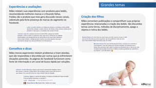 Grandes temasExperiências e avaliações
Mães relatam suas experiências com produtos para bebês,
recomendando melhores marcas e criticando falhas.
Fraldas são o produto que mais gera discussão nesses canais,
sobretudo pela forte presença de marcas do segmento no
Facebook.
Criação dos filhos
Mães comentam publicações e compartilham suas próprias
experiências relacionadas à criação dos bebês. São discutidos
temas como birras, métodos de disciplinamento, apego a
objetos e rotina dos bebês.
Conselhos e dicas
Mães menos experientes relatam problemas e tiram dúvidas,
que são respondidas e discutidas por outras que já enfrentaram
situações parecidas. As páginas do Facebook funcionam como
fonte de informação e um canal de busca rápida por soluções.
 