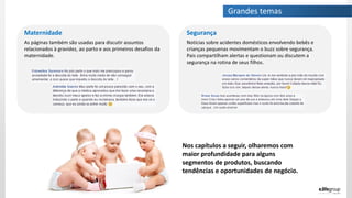 Segurança
Notícias sobre acidentes domésticos envolvendo bebês e
crianças pequenas movimentam o buzz sobre segurança.
Pais compartilham alertas e questionam ou discutem a
segurança na rotina de seus filhos.
Maternidade
As páginas também são usadas para discutir assuntos
relacionados à gravidez, ao parto e aos primeiros desafios da
maternidade.
Nos capítulos a seguir, olharemos com
maior profundidade para alguns
segmentos de produtos, buscando
tendências e oportunidades de negócio.
Grandes temas
 