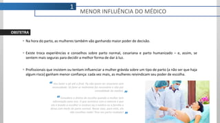  Na hora do parto, as mulheres também vão ganhando maior poder de decisão.
 Existe troca experiências e conselhos sobre parto normal, cesariana e parto humanizado – e, assim, se
sentem mais seguras para decidir a melhor forma de dar à luz.
 Profissionais que insistem ou tentam influenciar a mulher grávida sobre um tipo de parto (a não ser que haja
algum risco) ganham menor confiança: cada vez mais, as mulheres reivindicam seu poder de escolha.
Vou bater o pé até o final. Pq não quero ter cesariana sem
necessidade. Só farei se realmente for necessário e não por
comodidade do médico.
Considero o direito de escolha quando a mulher tem
informação para isso. O que acontece com a maioria é que
ela é levada a escolher a cesárea pq o médico ou a família a
deixa com medo do parto normal. Nesse caso, para mim, ela
não escolheu nada! Teve seu parto roubado!
“
”
”
“
1
MENOR INFLUÊNCIA DO MÉDICO
OBSTETRA
 