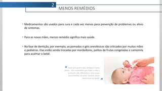  Medicamentos são usados para cura e cada vez menos para prevenção de problemas ou alívio
de sintomas.
 Para as novas mães, menos remédio significa mais saúde.
 Na fase de dentição, por exemplo, as pomadas e géis anestésicos são criticados por muitas mães
e pediatras. Elas estão sendo trocadas por mordedores, palitos de frutas congeladas e camomila
para acalmar o bebê.
Tudo pra galera das antigas é nana
dente.. não entendem que hoje a vida e
evolução são diferentes e que essas
‘pomadinhas do bem’ trazem riscos
seríssimos ao bebê.
“
”
MENOS REMÉDIOS
2
 