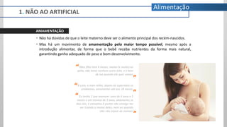 AMAMENTAÇÃO
 Não há dúvidas de que o leite materno deve ser o alimento principal dos recém-nascidos.
 Mas há um movimento de amamentação pelo maior tempo possível, mesmo após a
introdução alimentar, de forma que o bebê receba nutrientes da forma mais natural,
garantindo ganho adequado de peso e bom desenvolvimento.
Meu filho tem 9 meses, mama (e muito) no
peito, não toma nenhum outro leite, e é bem
de lua quando ele quer comer.
A Lara, a mais velha, depois de superados os
problemas, amamentei até aos 18 meses.
Eu tenho 2 que mamam: uma de 4 anos e 5
meses e um menino de 3 anos, amamento os
dois sim, é cansativo é porém não consigo me
ver tirando a mama deles, nem sei quando
eles vão enjoar de mamar!
“
”
”
“
1. NÃO AO ARTIFICIAL
”
“
Alimentação
 