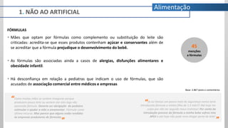 1. NÃO AO ARTIFICIAL
Alimentação
FÓRMULAS
 Mães que optam por fórmulas como complemento ou substituição do leite são
criticadas: acredita-se que esses produtos contenham açúcar e conservantes além de
se acreditar que a fórmula prejudique o desenvolvimento do bebê.
 As fórmulas são associadas ainda a casos de alergias, disfunções alimentares e
obesidade infantil.
 Há desconfiança em relação a pediatras que indicam o uso de fórmulas, que são
acusados de associação comercial entre médicos e empresas
“Se eu tivesse um pouco mais de segurança nunca teria
introduzido fórmula a minha filha de 1.5 mês!!! Até hoje me
culpo por não ter seguido meus instintos! Por conta da
introdução precoce da fórmula a minha bebe sofreu mto
APLV e até hoje não pode nem chegar perto de leite!
”
“Como muitas mães se sentem inseguras porque
produzem pouco leite ou sentem dor eles logo vão
passando fórmula. Deveria ser obrigação do pediatra
estimular e ajudar a mãe a amamentar. Fórmula como
último recurso. Mas parece que alguns estão rendidos
às empresas produtoras de fórmulas.
”
45
menções
a fórmulas
Base: 2.867 posts e comentários
 