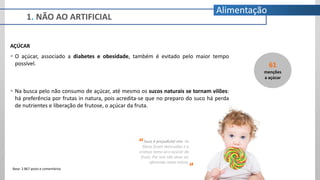 1. NÃO AO ARTIFICIAL
Alimentação
AÇÚCAR
 O açúcar, associado a diabetes e obesidade, também é evitado pelo maior tempo
possível.
 Na busca pelo não consumo de açúcar, até mesmo os sucos naturais se tornam vilões:
há preferência por frutas in natura, pois acredita-se que no preparo do suco há perda
de nutrientes e liberação de frutose, o açúcar da fruta.
Suco é prejudicial sim. As
fibras ficam destruídas e a
criança toma só o açúcar da
fruta. Por isso não deve ser
oferecida como rotina.
“
”
61
menções
a açúcar
Base: 2.867 posts e comentários
 