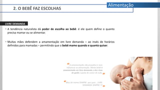 2. O BEBÊ FAZ ESCOLHAS
Alimentação
LIVRE DEMANDA
 A tendência naturalista dá poder de escolha ao bebê: é ele quem define o quanto
precisa mamar ou se alimentar.
 Muitas mães defendem a amamentação em livre demanda – ao invés de horários
definidos para mamadas – permitindo que o bebê mame quando e quanto quiser.
A amamentação não prejudica e nem
influencia na alimentação. Minha bebê é
amamentada em livre demanda e ela é boa
de garfo e gosta de comer de tudo.
“
”
Meu bb mama SEMPRE que quer... LIVRE
DEMANDA SEMPRE !!!
“
”
 