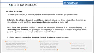 LIBERDADE DE ESCOLHA
 Durante e após a introdução alimentar, os bebês escolhem quando, quanto e o que querem comer.
 Os horários das refeições deixam de ser rígidos, e é a própria criança que define a quantidade de comida que
necessita para se sentir satisfeita – comer pouco não é mais sinônimo de comer mal.
 Nessa linha, vem ganhando espaço o método de introdução alimentar BLW ("Baby-ledWeaning"), ou
"desmame guiado pelo bebê", no qual os pais deixam pedaços de alimentos ao alcance da criança, que decide
quais irá experimentar e consumir, levando sozinha a comida à boca.
 O método BLW vem eliminando o tradicional consumo de papinha em algumas casas.
Não demos papinha, e hoje com quase 1
ano ela já sabe se alimentar sozinha e
ama comer de tudo. Brócolis, pepino,
cenoura, beterraba, pimentão, vagem,
arroz, e todas as frutas possiveis, algo que
é muito dificil de crianças gostarem.
“
”
“Nós ‘adultos’ as vezes n estamos à
fim de almoçar na hora do almoço...
Pq eles tem que estar, não é? Aqui
preparo o almoço, quer comer
come... N quer, mais tarde qdo
tiver fome come, sem neuras!!!!
”
“Depois que eu comecei o
metodo BLW com ela, ela
nunca mais quis nada com
consistência de papinha!
”
2. O BEBÊ FAZ ESCOLHAS
Alimentação
 