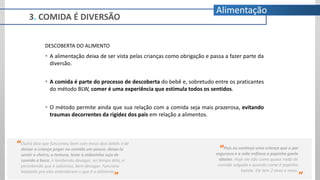 3. COMIDA É DIVERSÃO
Alimentação
DESCOBERTA DO ALIMENTO
 A alimentação deixa de ser vista pelas crianças como obrigação e passa a fazer parte da
diversão.
 A comida é parte do processo de descoberta do bebê e, sobretudo entre os praticantes
do método BLW, comer é uma experiência que estimula todos os sentidos.
 O método permite ainda que sua relação com a comida seja mais prazerosa, evitando
traumas decorrentes da rigidez dos pais em relação a alimentos.
Pois eu conheço uma criança que o pai
segurava e a mãe enfiava a papinha goela
abaixo. Hoje ele não come quase nada de
comida salgada e quando come é papinha
batida. Ele tem 2 anos e meio.
“
”
Outra dica que funcionou bem com meus dois bebês é de
deixar a criança pegar na comida um pouco. deixa-la
sentir o cheiro, a textura, levar a mãozinha suja de
comida a boca, ir lambendo devagar, no tempo dela, e
percebendo que é saboroso, bem devagar. Funciona
bastante pra eles entenderem o que é o alimento.
“
”
 