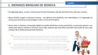 Lazer
 A imaginação passa a reinar: meninos que brincam de boneca não são mais femininos; são mais criativos
 Nesse sentido, surgem os bonecos neutros – sem gênero, sem profissão, sem estereótipos: é a imaginação da
criança que caracteriza as personagens e dita o rumo da brincadeira.
 Assim como as bonecas, brinquedos ligados às tarefas domésticas (como panelinhas e vassouras) passam a ser
usados para educar meninos e meninas: essas mães esperam que seus filhos entendam que cuidar da casa e das
crianças não é tarefa exclusivamente feminina.
O importante é que as crianças brinquem com bonecos neutros, aquele conjunto família que vende em
lojas educativas, eles não tem estereótipos como heróis e princesas e a criança pode transformar os
bonecos em papais, mamães, profissionais diversos, amiguinhos de escola, etc. Isso sim é saudável e
auxilia na compreensão da empatia.
E pq um menininho n pode brincar q é o pai da boneca? O meu tem uma, tem panelinha, vassoura...
Quero comprar um kit daqueles q ensinam a menina a ser dona de casa pra ele. Pq só menina tem
ferrinho, mini pia de lavar louça e etc? Vou criar um menino que entenda q tarefa doméstica n tem gênero
e que pai tem tanta responsabilidade quanto a mãe na criação dos filhos. Machismo n tem vez aqui em
casa.
“
”
”
“
1. MENINOS BRINCAM DE BONECA
 