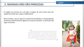 Lazer
 A imagem da princesa cai e dá lugar à imagem de uma menina que tem
opções de escolha que a façam independente
 Nesse sentido, o que se espera é a quebra de estereótipos e a apropriação de
elementos tradicionalmente ligados ao universo masculino: as princesas dão
lugar às heroínas.
Que tal os estilistas inovarem em roupas com temas de
heroínas (que são poucas...) ah... O sei lá sem fru fru, para as
meninas que curtem ação, e não balé, que é o caso da minha
filha... E se falarmos de brinquedos... Os ‘de meninos’ dão um
show... São os preferidos da minha filha... Essa de boneca que
faz cocô, ela fala tô fora! E olha que ela tem 4 anos, mas não
consigo manipular os seus gostos pessoais...
“
”
2. MENINAS NÃO SÃO PRINCESAS
 