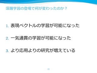 深層学習の登場で何が変わったのか？
1. 表現ベクトルの学習が可能になった
2. ⼀気通貫の学習が可能になった
3. より応⽤よりの研究が増えている
15
 