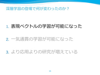 深層学習の登場で何が変わったのか？
1. 表現ベクトルの学習が可能になった
2. ⼀気通貫の学習が可能になった
3. より応⽤よりの研究が増えている
16
 