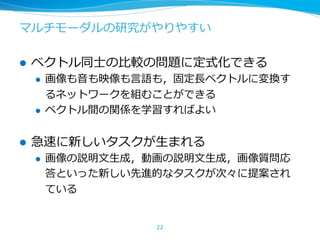 マルチモーダルの研究がやりやすい
l ベクトル同⼠の⽐較の問題に定式化できる
l 画像も⾳も映像も⾔語も，固定⻑ベクトルに変換す
るネットワークを組むことができる
l ベクトル間の関係を学習すればよい
l 急速に新しいタスクが⽣まれる
l 画像の説明⽂⽣成，動画の説明⽂⽣成，画像質問応
答といった新しい先進的なタスクが次々に提案され
ている
22
 
