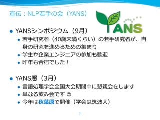 宣伝：NLP若⼿の会（YANS）
l YANSシンポジウム（9⽉）
l 若⼿研究者（40歳未満くらい）の若⼿研究者が、⾃
⾝の研究を進めるための集まり
l 学⽣や企業エンジニアの参加も歓迎
l 昨年も合宿でした！
l YANS懇（3⽉）
l ⾔語処理学会全国⼤会期間中に懇親会をします
l 単なる飲み会です J
l 今年は秋葉原で開催（学会は筑波⼤）
3
 