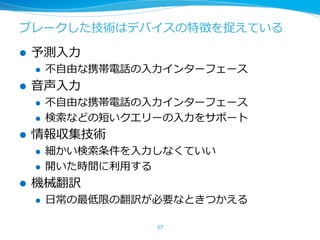 ブレークした技術はデバイスの特徴を捉えている
l 予測⼊⼒
l 不⾃由な携帯電話の⼊⼒インターフェース
l ⾳声⼊⼒
l 不⾃由な携帯電話の⼊⼒インターフェース
l 検索などの短いクエリーの⼊⼒をサポート
l 情報収集技術
l 細かい検索条件を⼊⼒しなくていい
l 開いた時間に利⽤する
l 機械翻訳
l ⽇常の最低限の翻訳が必要なときつかえる
37
 