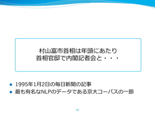 42
村⼭富市⾸相は年頭にあたり
⾸相官邸で内閣記者会と・・・
l 1995年1⽉2⽇の毎⽇新聞の記事
l 最も有名なNLPのデータである京⼤コーパスの⼀節
 