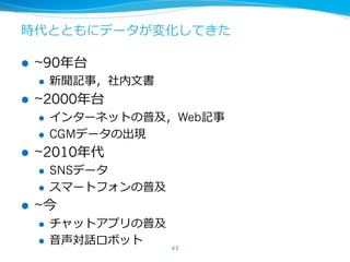 時代とともにデータが変化してきた
l ~90年台
l 新聞記事，社内⽂書
l ~2000年台
l インターネットの普及，Web記事
l CGMデータの出現
l ~2010年代
l SNSデータ
l スマートフォンの普及
l ~今
l チャットアプリの普及
l ⾳声対話ロボット
43
 