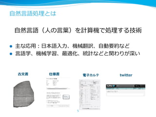⾃然⾔語処理とは
⾃然⾔語（⼈の⾔葉）を計算機で処理する技術
l 主な応⽤：⽇本語⼊⼒、機械翻訳、⾃動要約など
l ⾔語学、機械学習、最適化、統計などと関わりが深い
5
古⽂書 仕様書 電子カルテ twitter
 