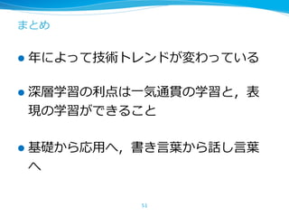 まとめ
l 年によって技術トレンドが変わっている
l 深層学習の利点は⼀気通貫の学習と，表
現の学習ができること
l 基礎から応⽤へ，書き⾔葉から話し⾔葉
へ
51
 
