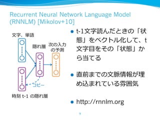 Recurrent Neural Network Language Model
(RNNLM) [Mikolov+10]
l t-1⽂字読んだときの「状
態」をベクトル化して、t
⽂字⽬をその「状態」か
ら当てる
l 直前までの⽂脈情報が埋
め込まれている雰囲気
l http://rnnlm.org
9
⽂字、単語
時刻 t-1 の隠れ層
隠れ層 次の⼊⼒
の予測
コピー
 
