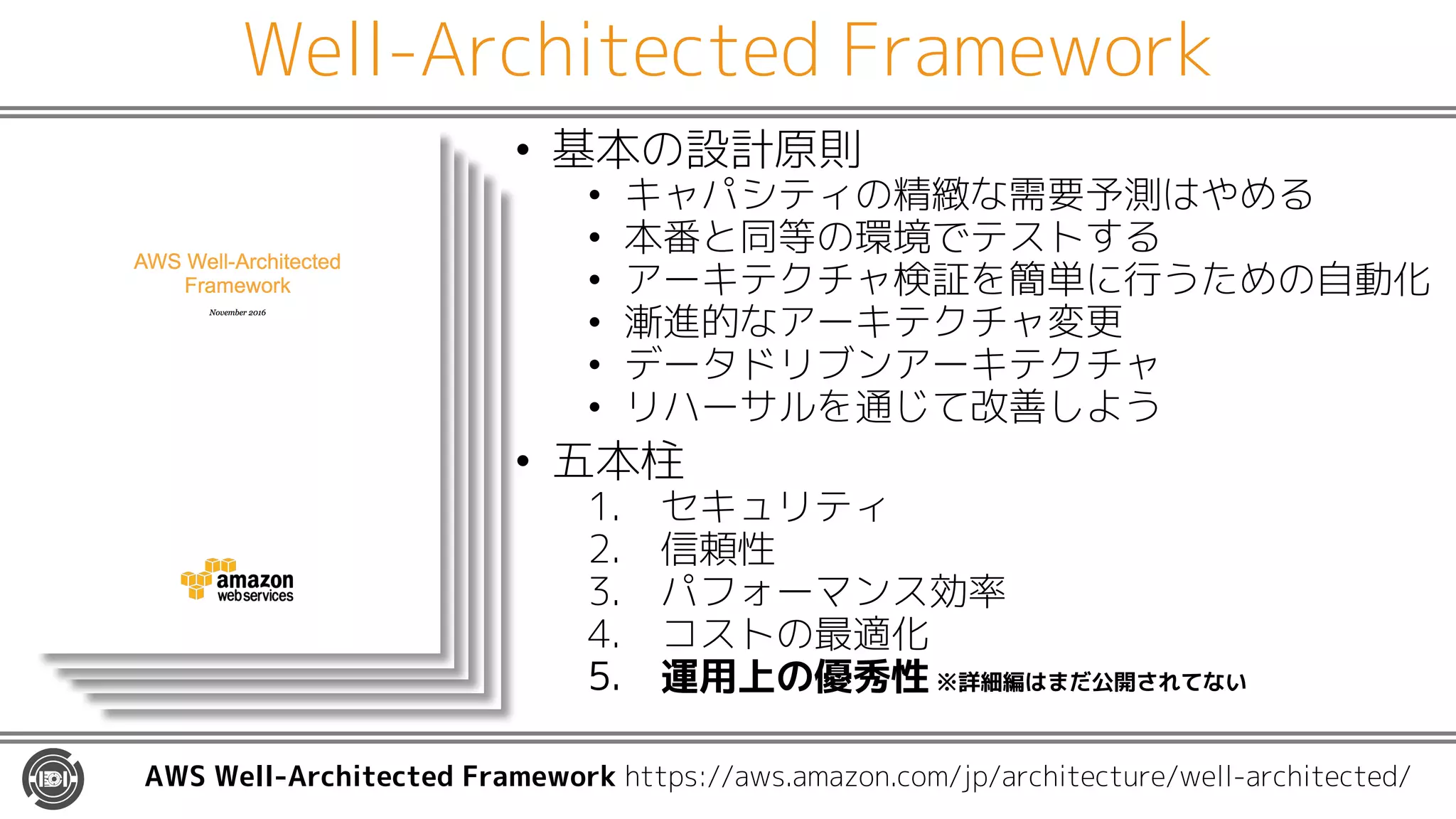 Well-Architected Framework
• 基本の設計原則
• キャパシティの精緻な需要予測はやめる
• 本番と同等の環境でテストする
• アーキテクチャ検証を簡単に行うための自動化
• 漸進的なアーキテクチャ変更
• データドリブンアーキテクチャ
• リハーサルを通じて改善しよう
• 五本柱
1. セキュリティ
2. 信頼性
3. パフォーマンス効率
4. コストの最適化
5. 運用上の優秀性 ※詳細編はまだ公開されてない
AWS Well-Architected Framework https://aws.amazon.com/jp/architecture/well-architected/
 