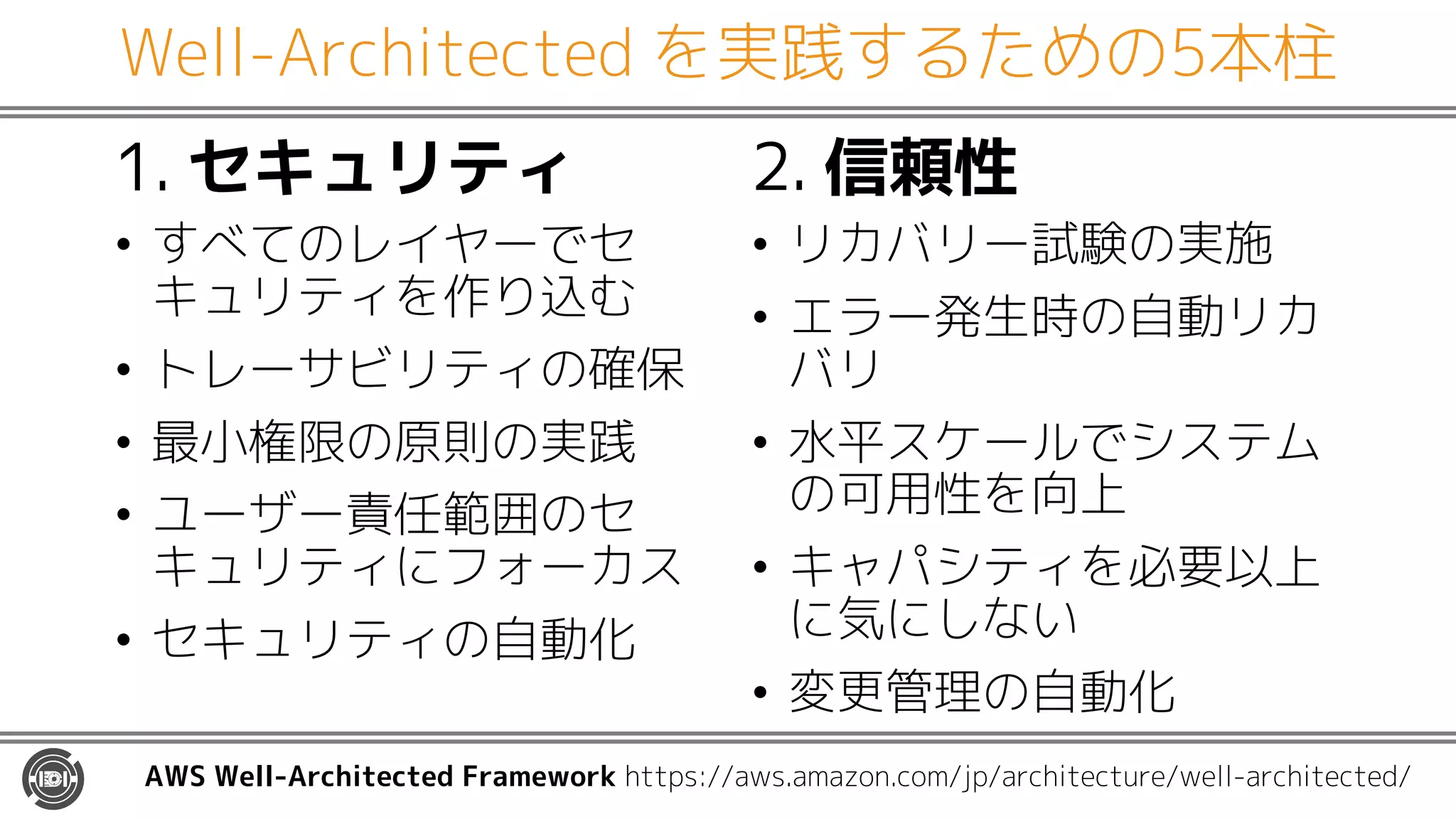 Well-Architected を実践するための5本柱
1. セキュリティ
• すべてのレイヤーでセ
キュリティを作り込む
• トレーサビリティの確保
• 最小権限の原則の実践
• ユーザー責任範囲のセ
キュリティにフォーカス
• セキュリティの自動化
2. 信頼性
• リカバリー試験の実施
• エラー発生時の自動リカ
バリ
• 水平スケールでシステム
の可用性を向上
• キャパシティを必要以上
に気にしない
• 変更管理の自動化
AWS Well-Architected Framework https://aws.amazon.com/jp/architecture/well-architected/
 