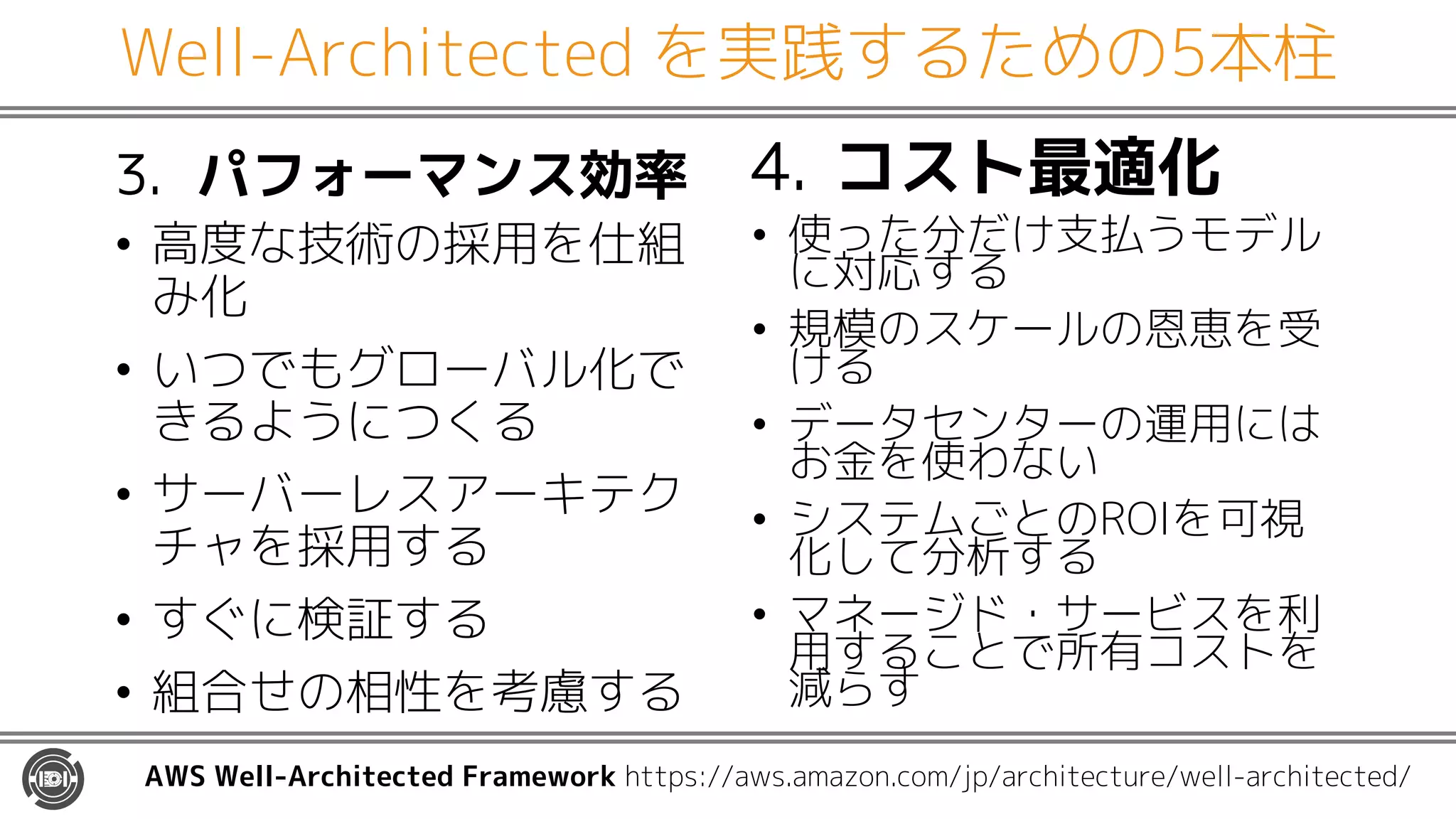 Well-Architected を実践するための5本柱
3. パフォーマンス効率
• 高度な技術の採用を仕組
み化
• いつでもグローバル化で
きるようにつくる
• サーバーレスアーキテク
チャを採用する
• すぐに検証する
• 組合せの相性を考慮する
4. コスト最適化
• 使った分だけ支払うモデル
に対応する
• 規模のスケールの恩恵を受
ける
• データセンターの運用には
お金を使わない
• システムごとのROIを可視
化して分析する
• マネージド・サービスを利
用することで所有コストを
減らす
AWS Well-Architected Framework https://aws.amazon.com/jp/architecture/well-architected/
 