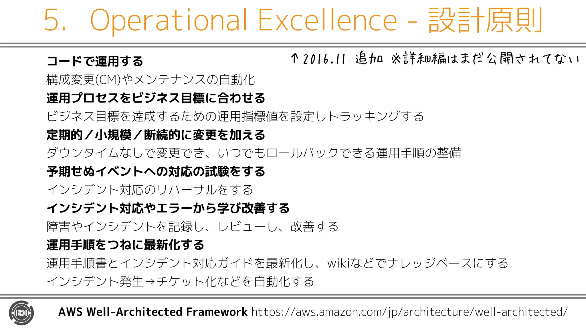5. Operational Excellence - 設計原則
コードで運用する
構成変更(CM)やメンテナンスの自動化
運用プロセスをビジネス目標に合わせる
ビジネス目標を達成するための運用指標値を設定しトラッキングする
定期的／小規模／断続的に変更を加える
ダウンタイムなしで変更でき、いつでもロールバックできる運用手順の整備
予期せぬイベントへの対応の試験をする
インシデント対応のリハーサルをする
インシデント対応やエラーから学び改善する
障害やインシデントを記録し、レビューし、改善する
運用手順をつねに最新化する
運用手順書とインシデント対応ガイドを最新化し、wikiなどでナレッジベースにする
インシデント発生→チケット化などを自動化する
AWS Well-Architected Framework https://aws.amazon.com/jp/architecture/well-architected/
↑2016.11 追加 ※詳細編はまだ公開されてない
 