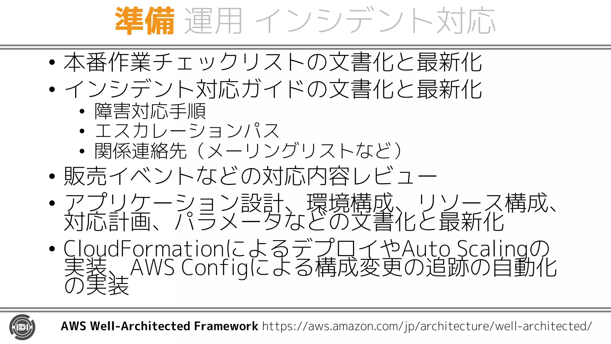 準備 運用 インシデント対応
• 本番作業チェックリストの文書化と最新化
• インシデント対応ガイドの文書化と最新化
• 障害対応手順
• エスカレーションパス
• 関係連絡先（メーリングリストなど）
• 販売イベントなどの対応内容レビュー
• アプリケーション設計、環境構成、リソース構成、
対応計画、パラメータなどの文書化と最新化
• CloudFormationによるデプロイやAuto Scalingの
実装、AWS Configによる構成変更の追跡の自動化
の実装
AWS Well-Architected Framework https://aws.amazon.com/jp/architecture/well-architected/
 