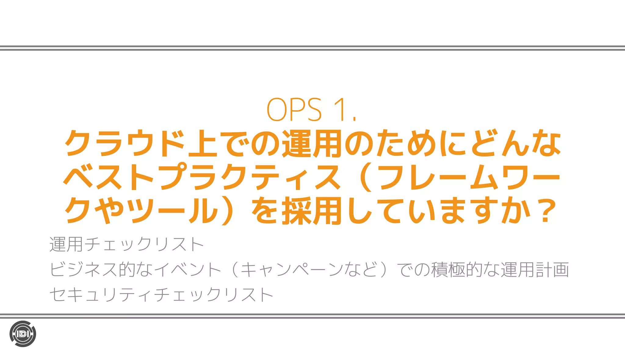 OPS 1.
クラウド上での運用のためにどんな
ベストプラクティス（フレームワー
クやツール）を採用していますか？
運用チェックリスト
ビジネス的なイベント（キャンペーンなど）での積極的な運用計画
セキュリティチェックリスト
 