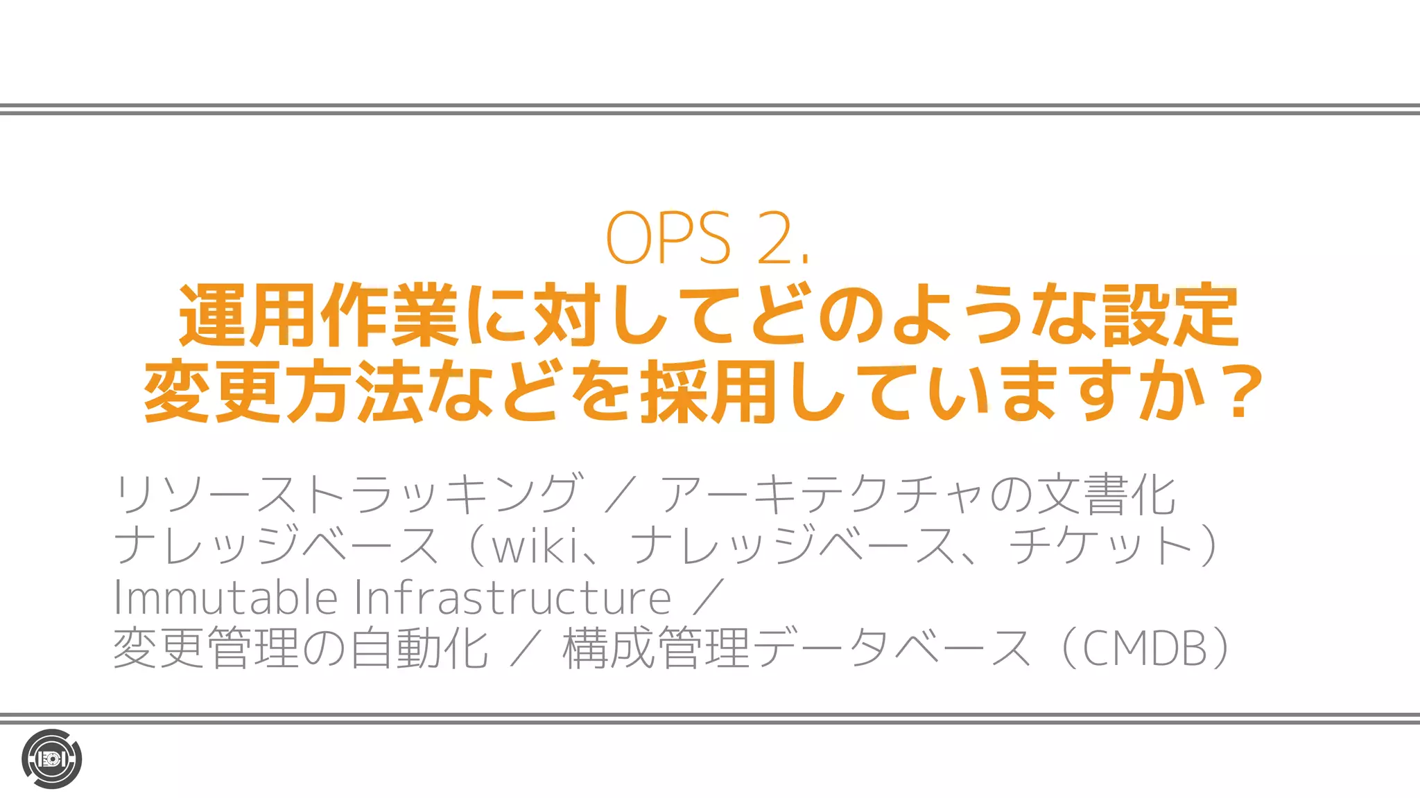 OPS 2.
運用作業に対してどのような設定
変更方法などを採用していますか？
リソーストラッキング ／ アーキテクチャの文書化
ナレッジベース（wiki、ナレッジベース、チケット）
Immutable Infrastructure ／
変更管理の自動化 ／ 構成管理データベース（CMDB）
 