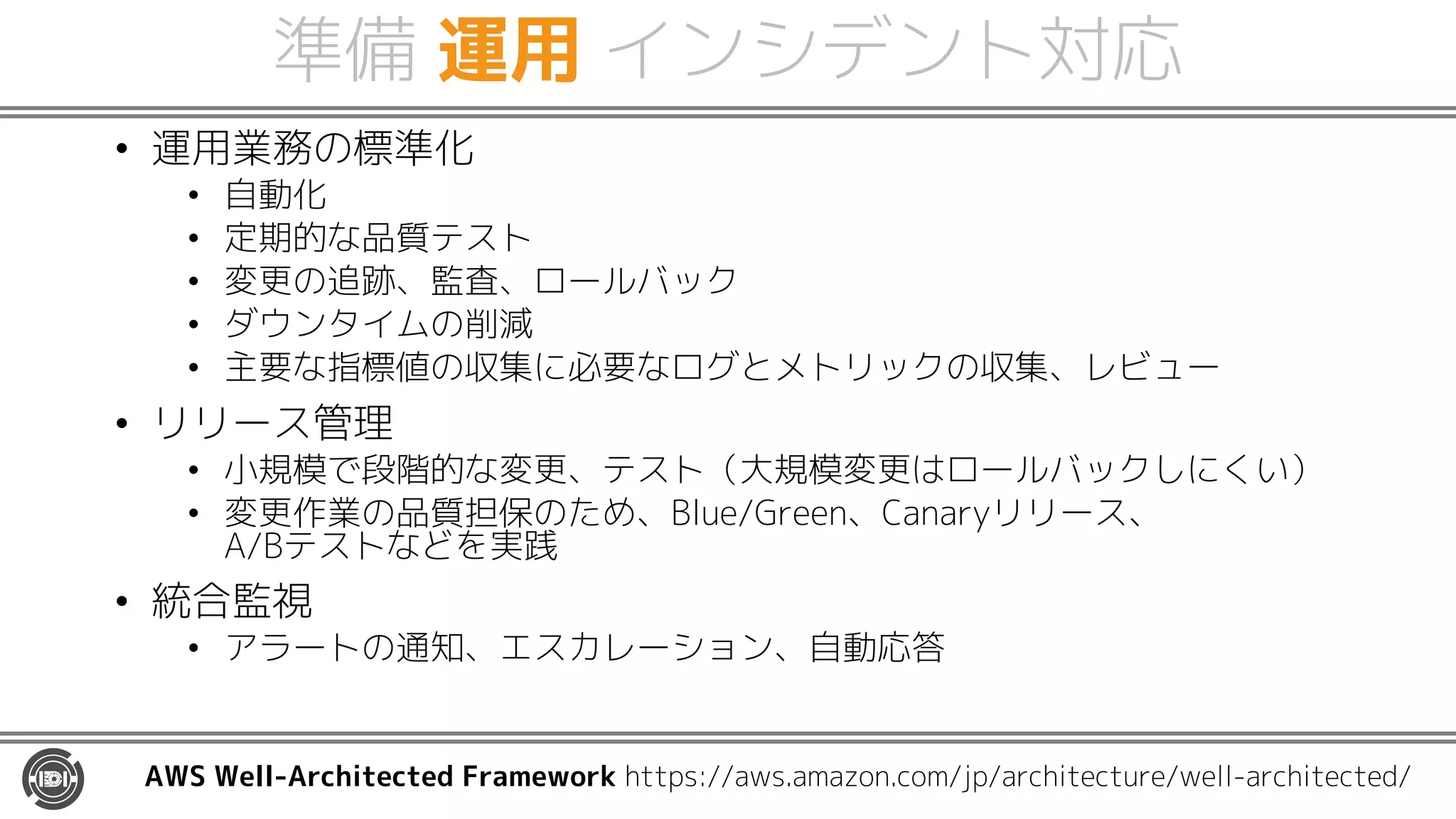 準備 運用 インシデント対応
• 運用業務の標準化
• 自動化
• 定期的な品質テスト
• 変更の追跡、監査、ロールバック
• ダウンタイムの削減
• 主要な指標値の収集に必要なログとメトリックの収集、レビュー
• リリース管理
• 小規模で段階的な変更、テスト（大規模変更はロールバックしにくい）
• 変更作業の品質担保のため、Blue/Green、Canaryリリース、
A/Bテストなどを実践
• 統合監視
• アラートの通知、エスカレーション、自動応答
AWS Well-Architected Framework https://aws.amazon.com/jp/architecture/well-architected/
 
