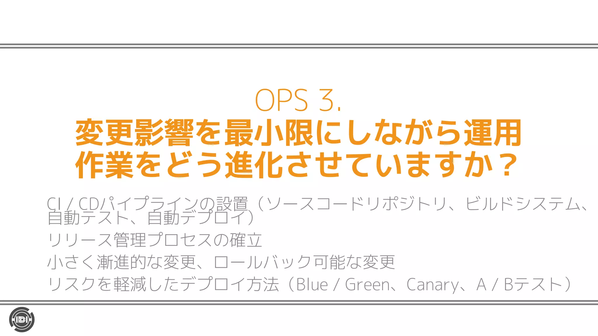 OPS 3.
変更影響を最小限にしながら運用
作業をどう進化させていますか？
CI / CDパイプラインの設置（ソースコードリポジトリ、ビルドシステム、
自動テスト、自動デプロイ）
リリース管理プロセスの確立
小さく漸進的な変更、ロールバック可能な変更
リスクを軽減したデプロイ方法（Blue / Green、Canary、A / Bテスト）
 