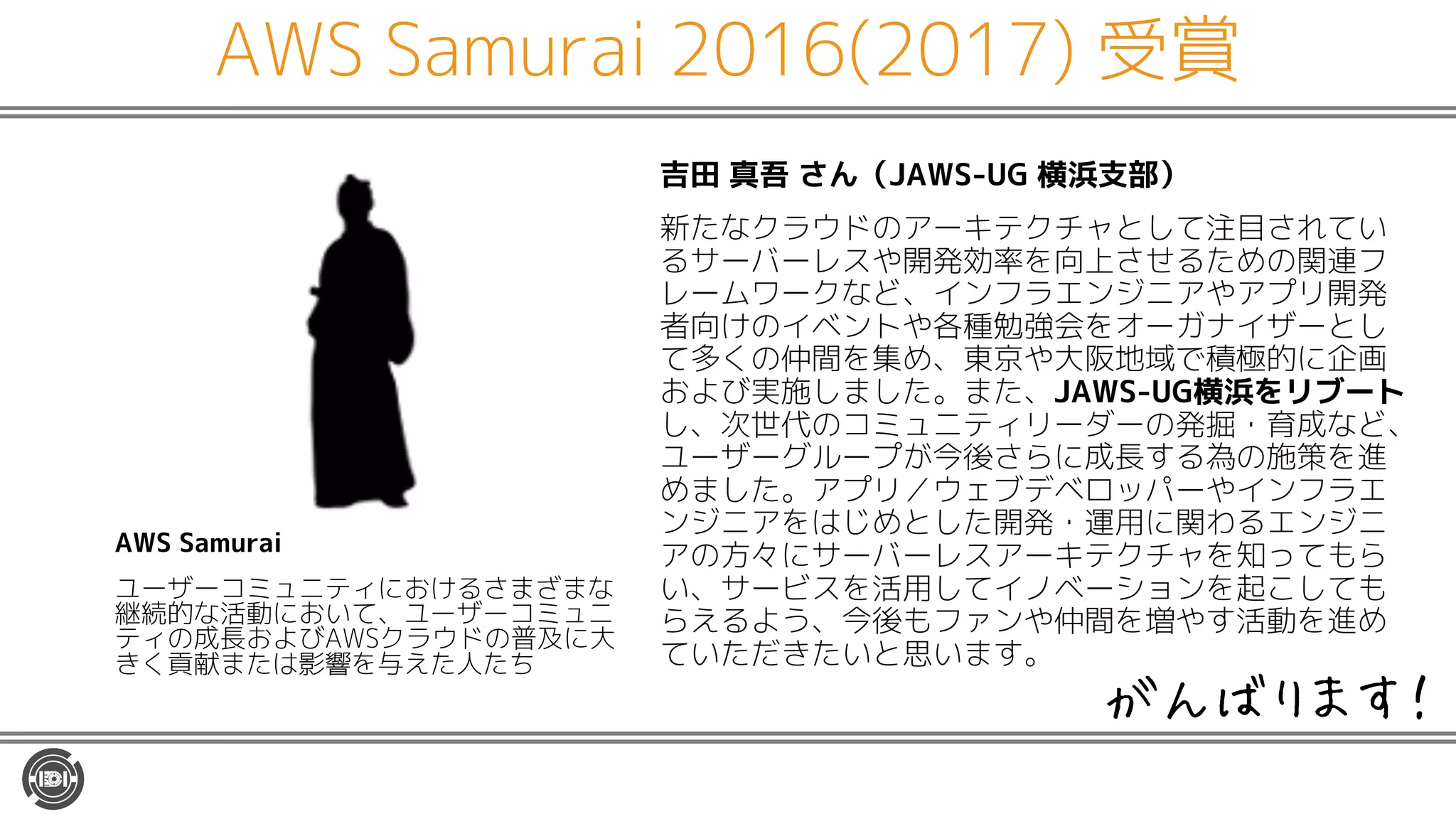 AWS Samurai 2016(2017) 受賞
吉田 真吾 さん（JAWS-UG 横浜支部）
新たなクラウドのアーキテクチャとして注目されてい
るサーバーレスや開発効率を向上させるための関連フ
レームワークなど、インフラエンジニアやアプリ開発
者向けのイベントや各種勉強会をオーガナイザーとし
て多くの仲間を集め、東京や大阪地域で積極的に企画
および実施しました。また、JAWS-UG横浜をリブート
し、次世代のコミュニティリーダーの発掘・育成など、
ユーザーグループが今後さらに成長する為の施策を進
めました。アプリ／ウェブデベロッパーやインフラエ
ンジニアをはじめとした開発・運用に関わるエンジニ
アの方々にサーバーレスアーキテクチャを知ってもら
い、サービスを活用してイノベーションを起こしても
らえるよう、今後もファンや仲間を増やす活動を進め
ていただきたいと思います。
AWS Samurai
ユーザーコミュニティにおけるさまざまな
継続的な活動において、ユーザーコミュニ
ティの成長およびAWSクラウドの普及に大
きく貢献または影響を与えた人たち
がんばります！
 
