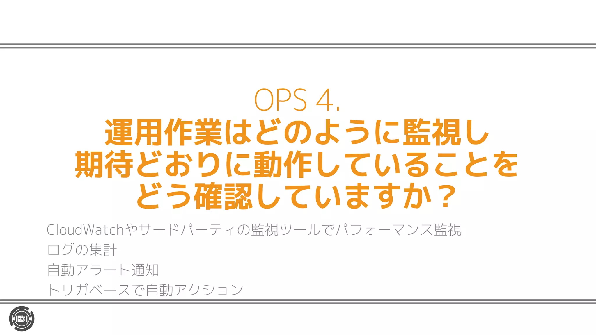 OPS 4.
運用作業はどのように監視し
期待どおりに動作していることを
どう確認していますか？
CloudWatchやサードパーティの監視ツールでパフォーマンス監視
ログの集計
自動アラート通知
トリガベースで自動アクション
 