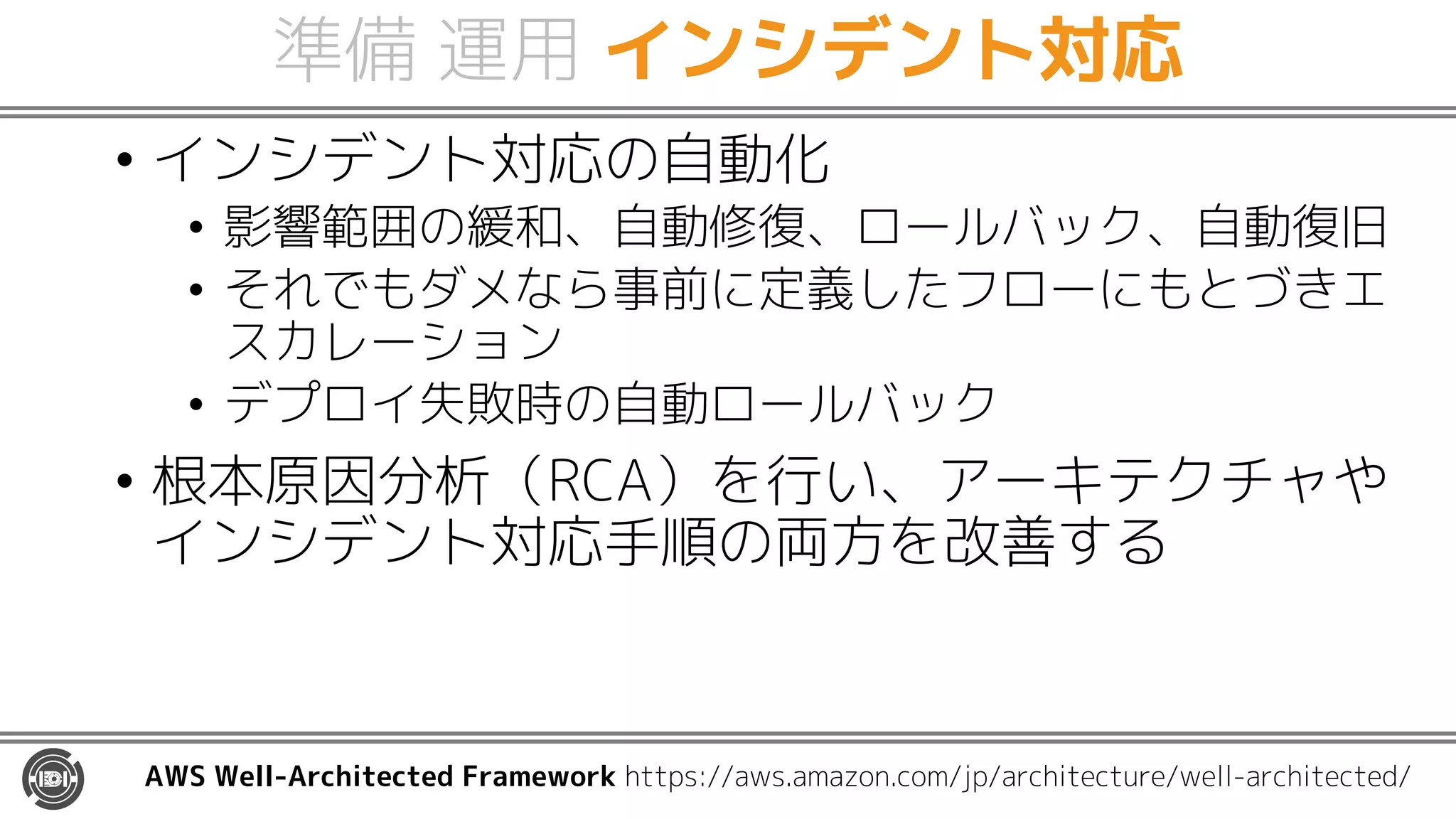 準備 運用 インシデント対応
• インシデント対応の自動化
• 影響範囲の緩和、自動修復、ロールバック、自動復旧
• それでもダメなら事前に定義したフローにもとづきエ
スカレーション
• デプロイ失敗時の自動ロールバック
• 根本原因分析（RCA）を行い、アーキテクチャや
インシデント対応手順の両方を改善する
AWS Well-Architected Framework https://aws.amazon.com/jp/architecture/well-architected/
 