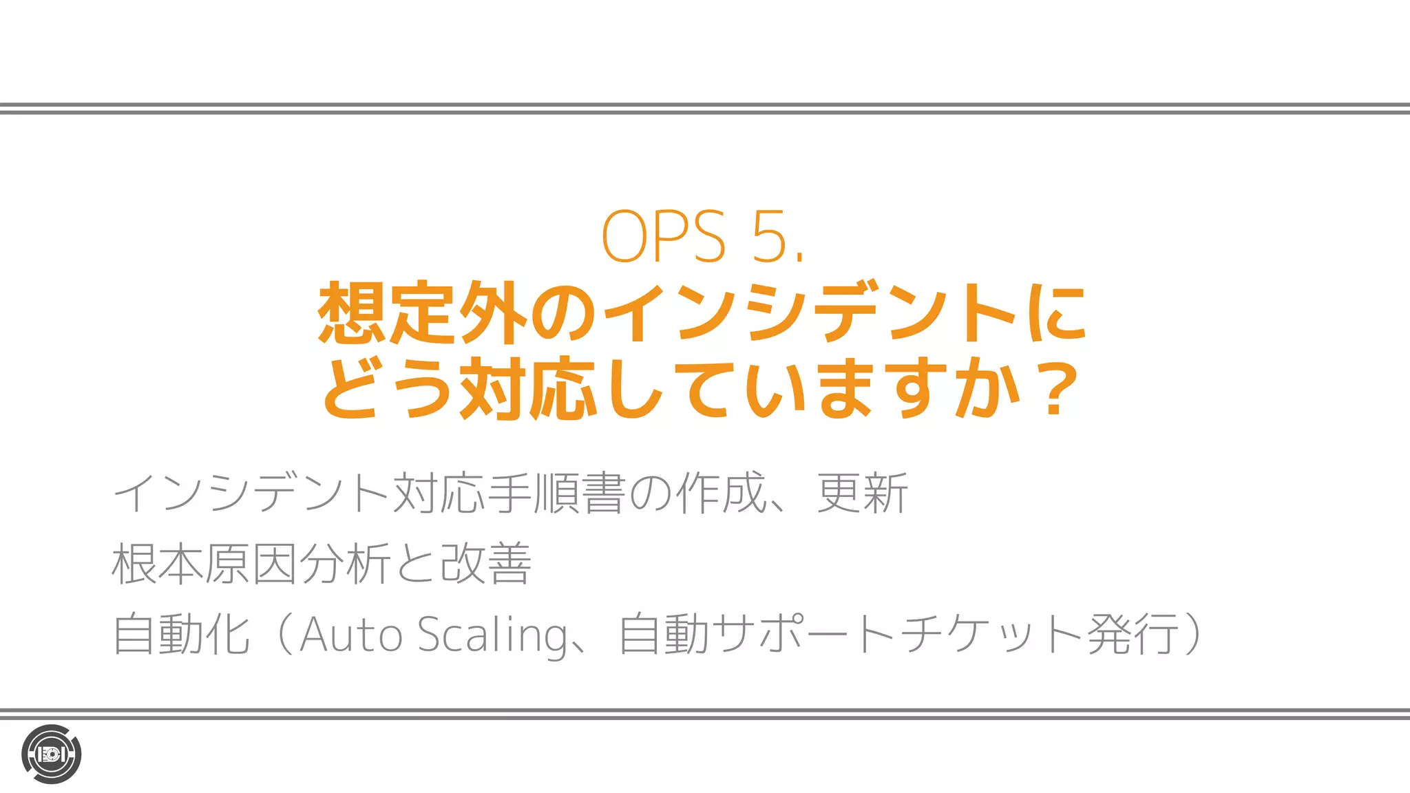 OPS 5.
想定外のインシデントに
どう対応していますか？
インシデント対応手順書の作成、更新
根本原因分析と改善
自動化（Auto Scaling、自動サポートチケット発行）
 