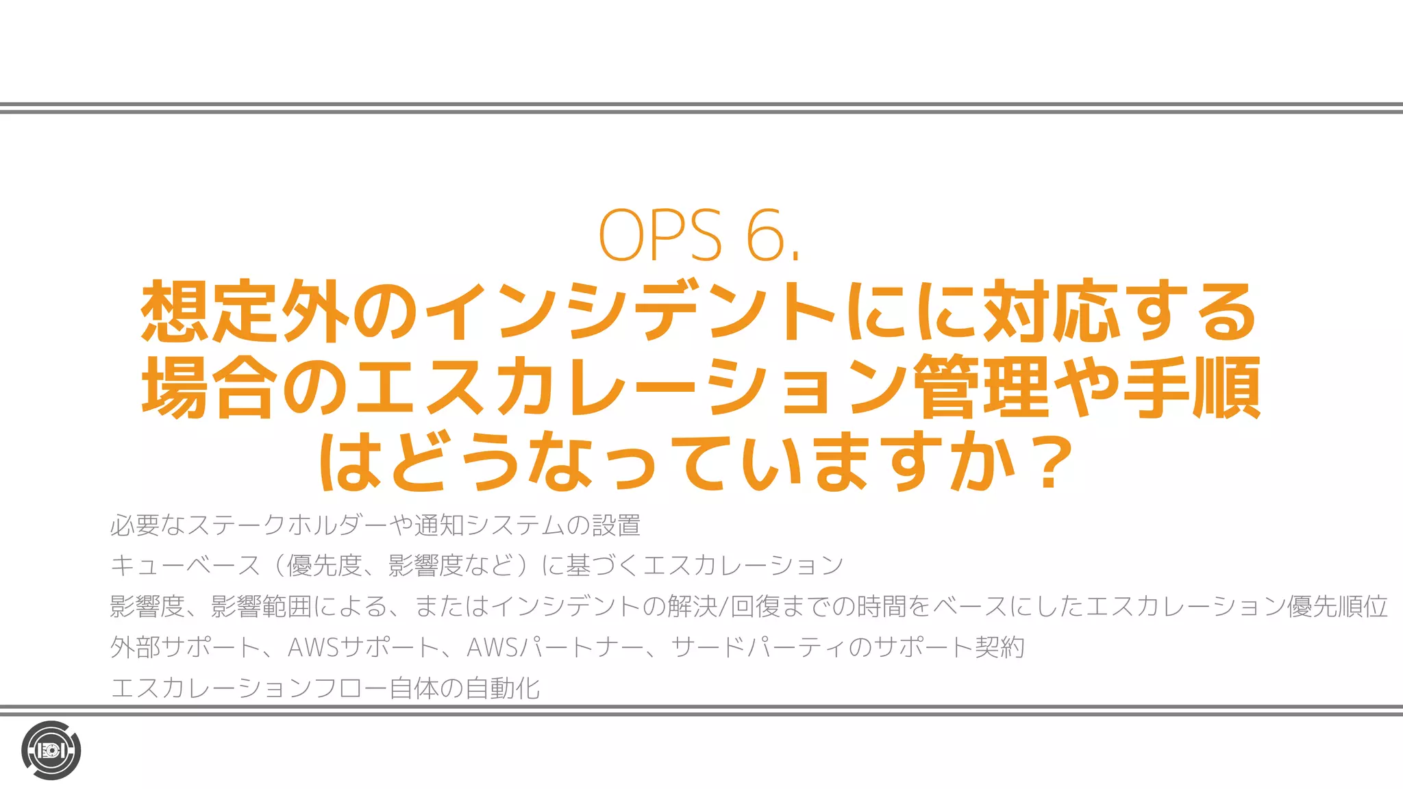 OPS 6.
想定外のインシデントにに対応する
場合のエスカレーション管理や手順
はどうなっていますか？
必要なステークホルダーや通知システムの設置
キューベース（優先度、影響度など）に基づくエスカレーション
影響度、影響範囲による、またはインシデントの解決/回復までの時間をベースにしたエスカレーション優先順位
外部サポート、AWSサポート、AWSパートナー、サードパーティのサポート契約
エスカレーションフロー自体の自動化
 